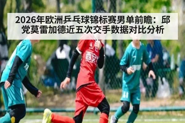 2026年欧洲乒乓球锦标赛男单前瞻：邱党莫雷加德近五次交手数据对比分析