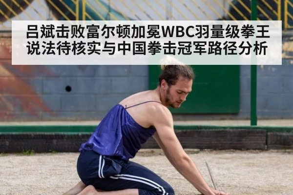 吕斌击败富尔顿加冕WBC羽量级拳王说法待核实与中国拳击冠军路径分析